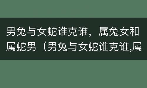 男兔与女蛇谁克谁，属兔女和属蛇男（男兔与女蛇谁克谁,属兔女和属蛇男相配吗）