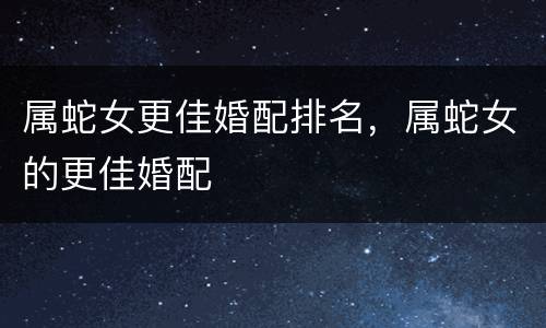属蛇女更佳婚配排名，属蛇女的更佳婚配