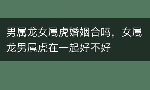 男属龙女属虎婚姻合吗，女属龙男属虎在一起好不好