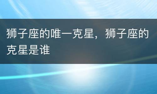 狮子座的唯一克星，狮子座的克星是谁