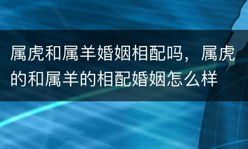 属虎和属羊婚姻相配吗，属虎的和属羊的相配婚姻怎么样