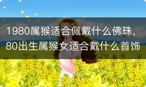 1980属猴适合佩戴什么佛珠，80出生属猴女适合戴什么首饰