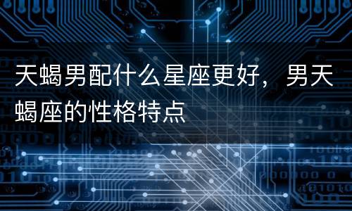 天蝎男配什么星座更好，男天蝎座的性格特点