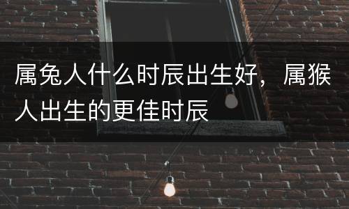 属兔人什么时辰出生好，属猴人出生的更佳时辰