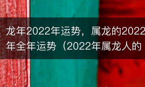 龙年2022年运势，属龙的2022年全年运势（2022年属龙人的全年运势及运程）