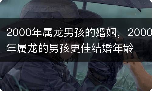 2000年属龙男孩的婚姻，2000年属龙的男孩更佳结婚年龄