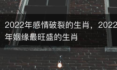 2022年感情破裂的生肖，2022年姻缘最旺盛的生肖