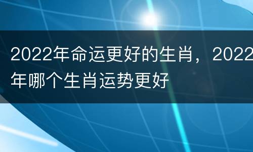 2022年命运更好的生肖，2022年哪个生肖运势更好