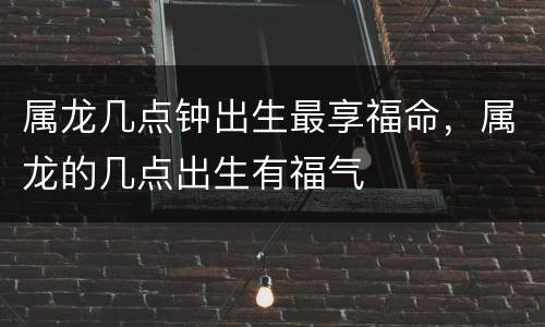 属龙几点钟出生最享福命，属龙的几点出生有福气