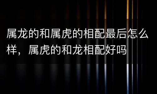 属龙的和属虎的相配最后怎么样，属虎的和龙相配好吗