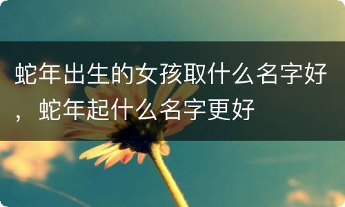 蛇年出生的女孩取什么名字好，蛇年起什么名字更好