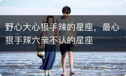 野心大心狠手辣的星座，最心狠手辣六亲不认的星座