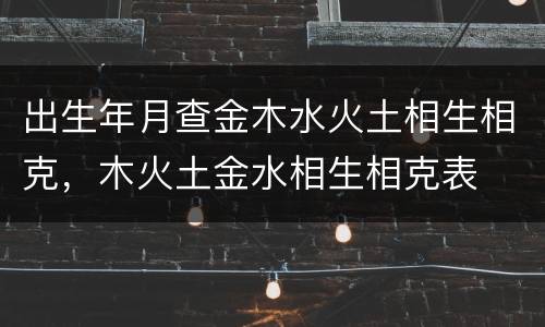出生年月查金木水火土相生相克，木火土金水相生相克表