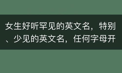 女生好听罕见的英文名，特别、少见的英文名，任何字母开头都可以，附上女生