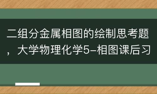二组分金属相图的绘制思考题，大学物理化学5-相图课后习题及答