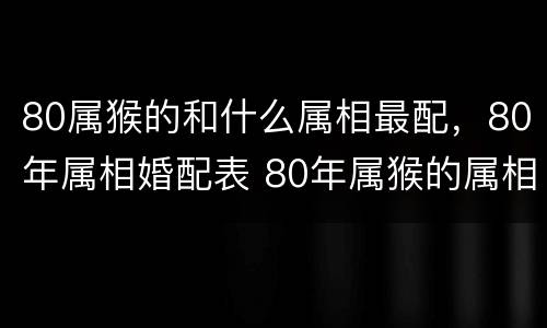80属猴的和什么属相最配，80年属相婚配表 80年属猴的属相