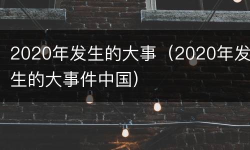 2020年发生的大事（2020年发生的大事件中国）