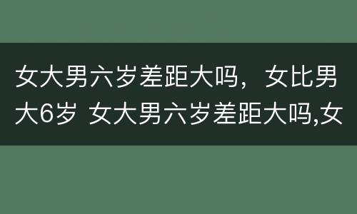 女大男六岁差距大吗，女比男大6岁 女大男六岁差距大吗,女比男大6岁合适吗