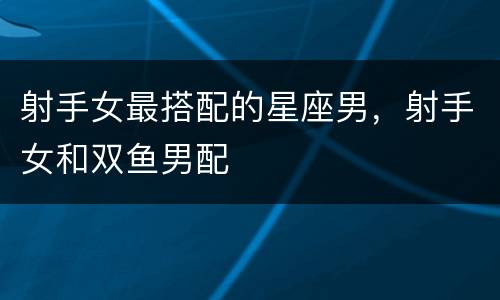射手女最搭配的星座男，射手女和双鱼男配