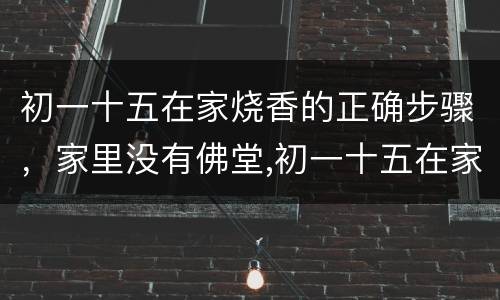 初一十五在家烧香的正确步骤，家里没有佛堂,初一十五在家怎么上香