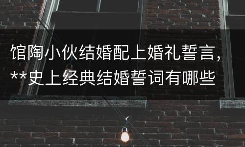 馆陶小伙结婚配上婚礼誓言，**史上经典结婚誓词有哪些