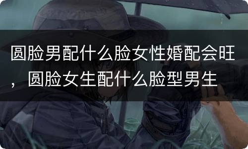 圆脸男配什么脸女性婚配会旺，圆脸女生配什么脸型男生