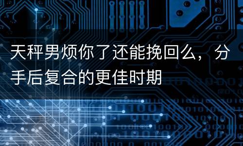 天秤男烦你了还能挽回么，分手后复合的更佳时期