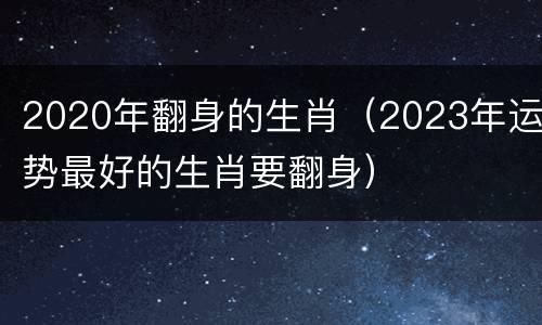 2020年翻身的生肖（2023年运势最好的生肖要翻身）