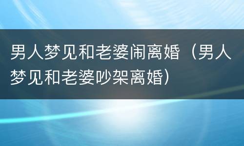男人梦见和老婆闹离婚（男人梦见和老婆吵架离婚）