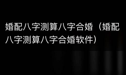 婚配八字测算八字合婚（婚配八字测算八字合婚软件）