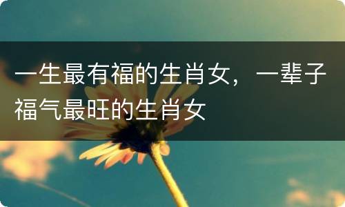 一生最有福的生肖女，一辈子福气最旺的生肖女