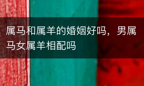 属马和属羊的婚姻好吗，男属马女属羊相配吗