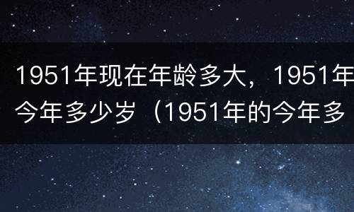 1951年现在年龄多大，1951年今年多少岁（1951年的今年多大了年龄了）