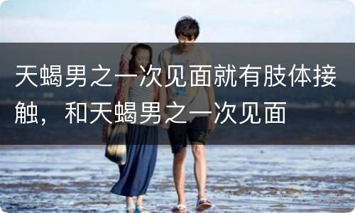 天蝎男之一次见面就有肢体接触，和天蝎男之一次见面