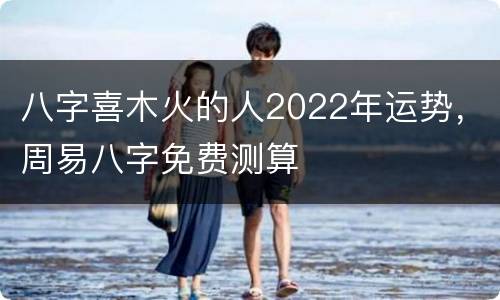 八字喜木火的人2022年运势，周易八字免费测算