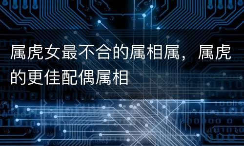 属虎女最不合的属相属，属虎的更佳配偶属相