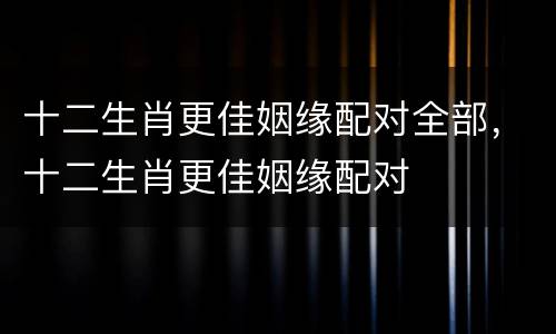 十二生肖更佳姻缘配对全部，十二生肖更佳姻缘配对