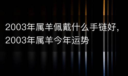 2003年属羊佩戴什么手链好，2003年属羊今年运势