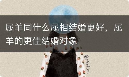 属羊同什么属相结婚更好，属羊的更佳结婚对象