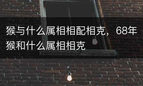 猴与什么属相相配相克，68年猴和什么属相相克