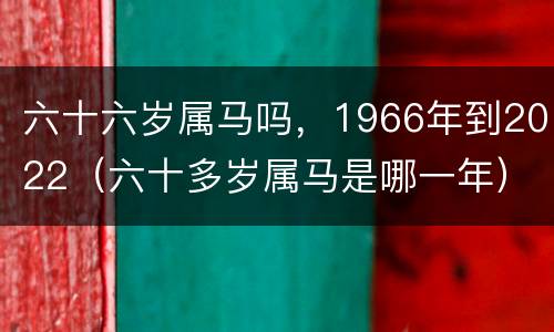 六十六岁属马吗，1966年到2022（六十多岁属马是哪一年）