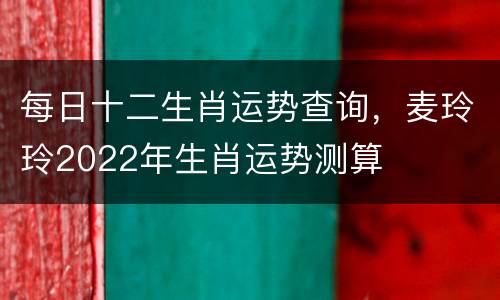 每日十二生肖运势查询，麦玲玲2022年生肖运势测算