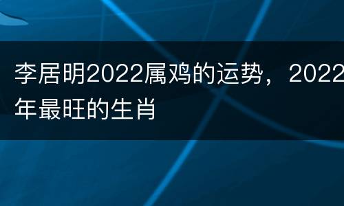 李居明2022属鸡的运势，2022年最旺的生肖