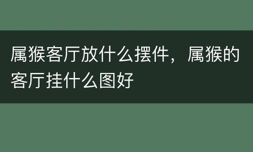 属猴客厅放什么摆件，属猴的客厅挂什么图好