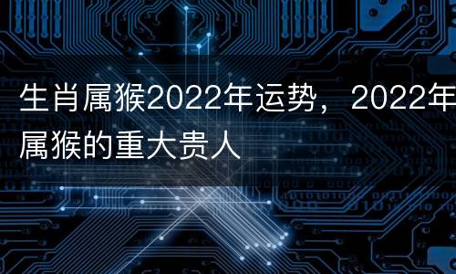 生肖属猴2022年运势，2022年属猴的重大贵人