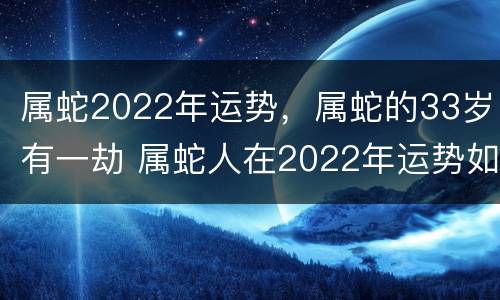 属蛇2022年运势，属蛇的33岁有一劫 属蛇人在2022年运势如何