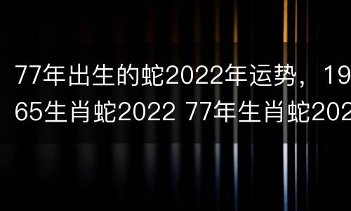 77年出生的蛇2022年运势，1965生肖蛇2022 77年生肖蛇2022年运势及运程