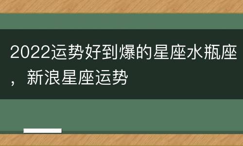 2022运势好到爆的星座水瓶座，新浪星座运势