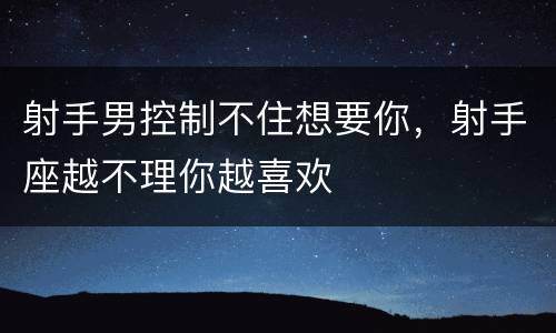 射手男控制不住想要你，射手座越不理你越喜欢