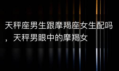 天秤座男生跟摩羯座女生配吗，天秤男眼中的摩羯女